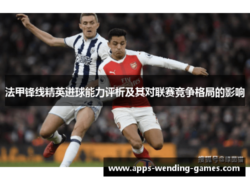 法甲锋线精英进球能力评析及其对联赛竞争格局的影响 法甲锋线精英进球能力评析及其对联赛竞争格局的影响