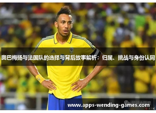 奥巴梅扬与法国队的选择与背后故事解析:归属、挑战与身份认同 奥巴梅扬与法国队的选择与背后故事解析:归属、挑战与身份认同