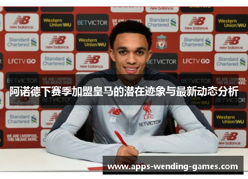 阿诺德下赛季加盟皇马的潜在迹象与最新动态分析 阿诺德下赛季加盟皇马的潜在迹象与最新动态分析