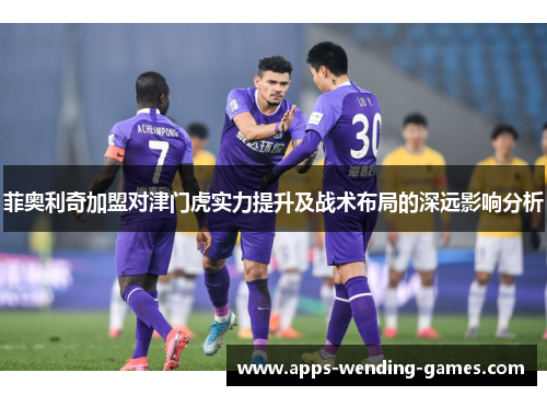 菲奥利奇加盟对津门虎实力提升及战术布局的深远影响分析