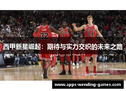 西甲新星崛起:期待与实力交织的未来之路 西甲新星崛起:期待与实力交织的未来之路