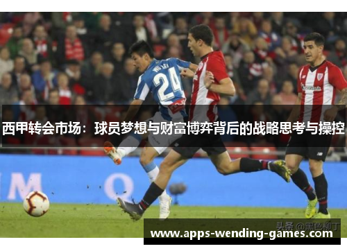 西甲转会市场:球员梦想与财富博弈背后的战略思考与操控 西甲转会市场:球员梦想与财富博弈背后的战略思考与操控