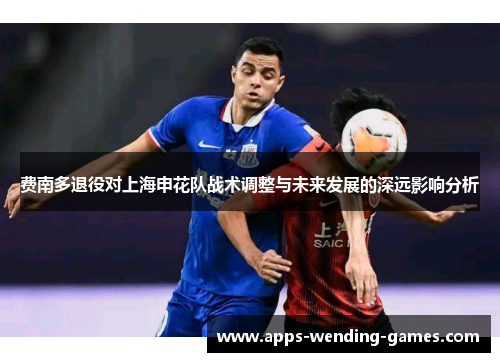 费南多退役对上海申花队战术调整与未来发展的深远影响分析 费南多退役对上海申花队战术调整与未来发展的深远影响分析