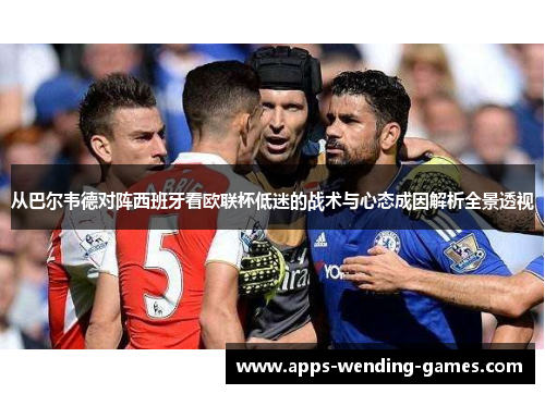 从巴尔韦德对阵西班牙看欧联杯低迷的战术与心态成因解析全景透视