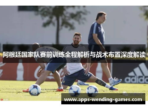 阿根廷国家队赛前训练全程解析与战术布置深度解读 阿根廷国家队赛前训练全程解析与战术布置深度解读