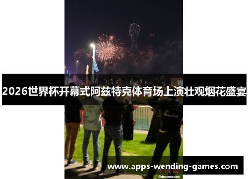 2026世界杯开幕式阿兹特克体育场上演壮观烟花盛宴