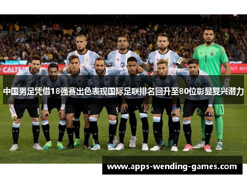 中国男足凭借18强赛出色表现国际足联排名回升至80位彰显复兴潜力